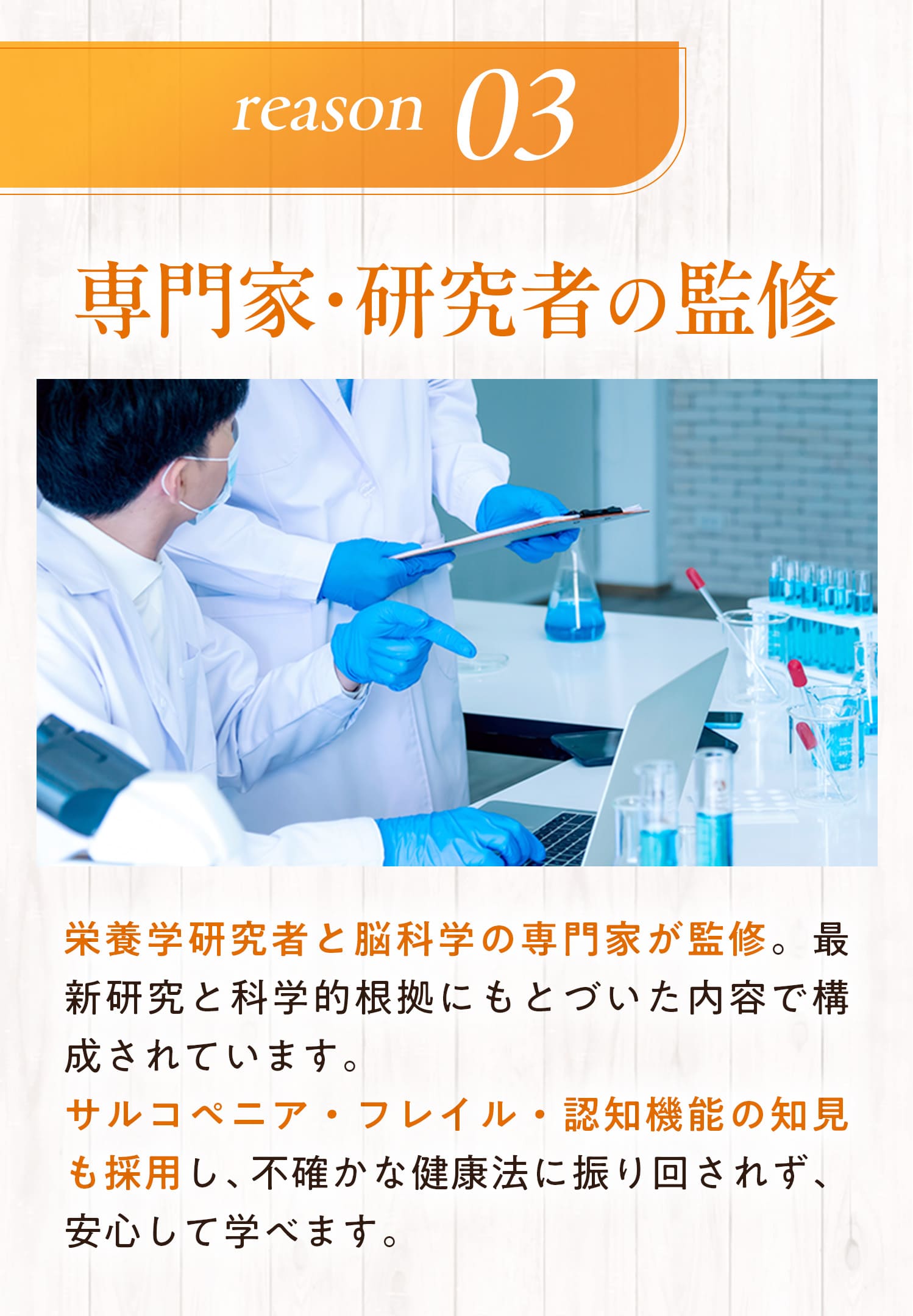 理由３：専門家・研究者の監修　栄養学研究者と脳科学の専門家が監修。最新研究と科学的根拠にもとづいたないようで構成されています。サルコペニア・フレイル・認知機能の知見も採用し、不確かな健康法に振り回されず、安心して学べます。