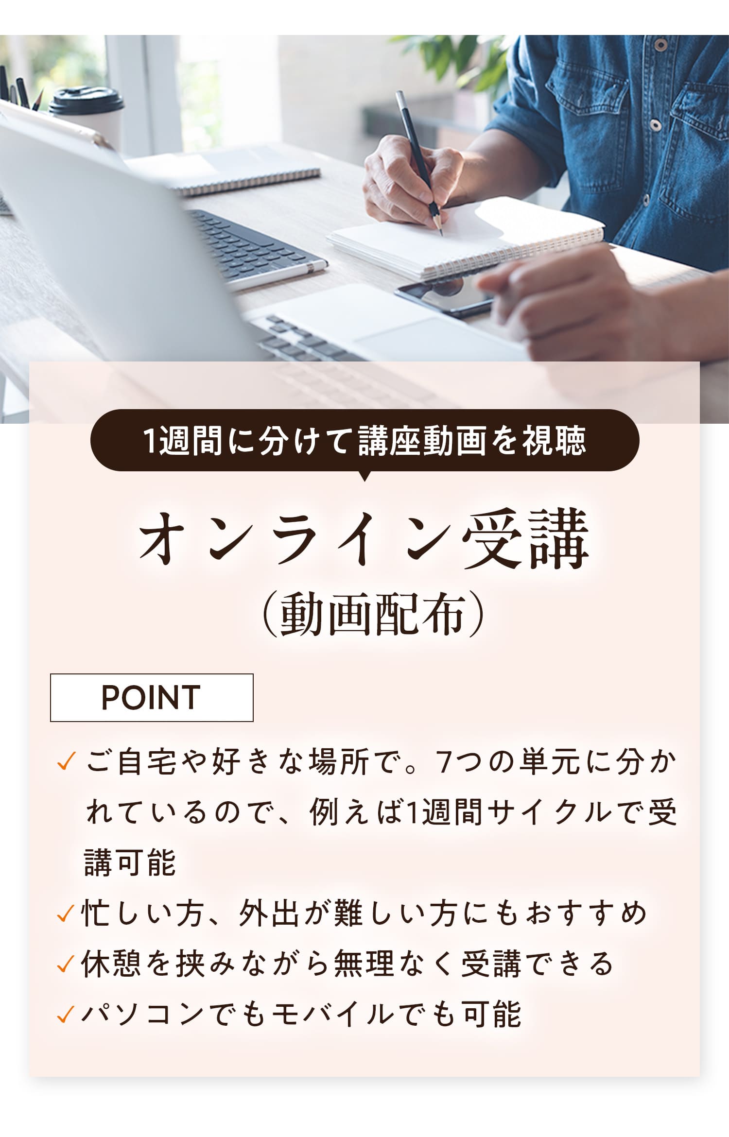 １週間に分けて講座動画を視聴オンライン受講（動画配布）　ポイント：・ご自宅や好きな場所で。7つの単元に分かれているので、例えば１週間サイクルで受講可能・忙しい方、外出が難しい方にもおすすめ・休憩を挟みながら無理なく受講できる・パソコンでもモバイルでも受講可能