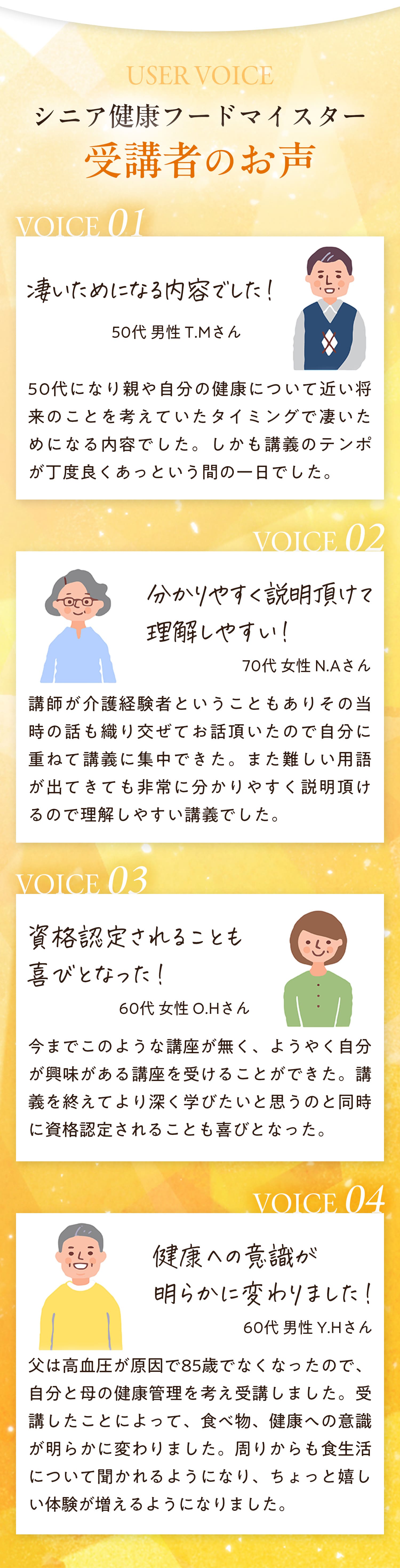 シニアフードマイスター受講者のお声　０１：すごいためになる内容でした！　50代男性　50代になり親や自分の健康について近い将来のことを考えていたタイミングで凄いためになる内容でした。しかも講義のテンポがちょうど良く、あっという間の1日でした。　０２；わかりやすく説明いただけて理解しやすい！　70代女性　講師が介護経験者ということもありその当時の話も織り交ぜてお話いただいたので自分に重ねて講義に集中できた。また難しい用語が出てきても非常にわかりやすく説明いただけるので理解しやすい講義でした。　０３：資格認定されることも喜びとなった！　60代女性　今までこのような講座がなく、ようやく自分が興味がある講座を受けることができた。講義を終えてより深く学びたいと思うのと同時に資格認定されることも喜びとなった。　０４：健康への意識が明らかに変わりました！　60代男性　父は高血圧が原因で85歳でなくなったので、自分と母の健康管理を考え受講しました。受講したことによって、食べ物、健康への意識が明らかに変わりました。周りからも食生活について聞かれるようになり、ちょっと嬉しい体験が増えるようになりました。