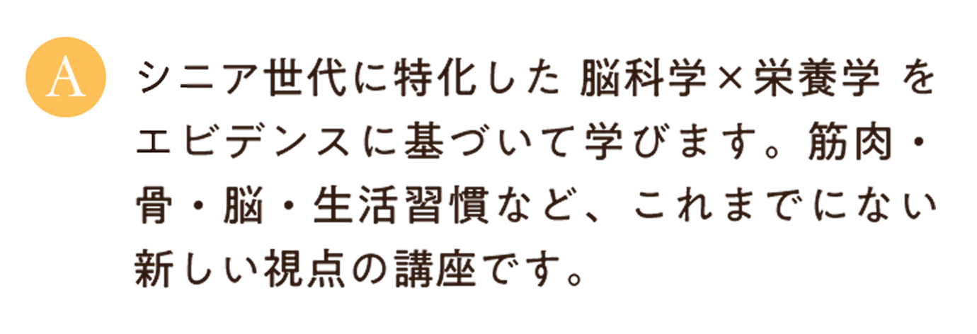 シニア世代に特化した 脳科学×栄養学 をエビデンスに基づいて学びます。筋肉・骨・脳・生活習慣など、これまでにない新しい視点の講座です。